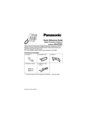 Page 1Document Version 2009-03
Model No. KX-DT321
Thank you for purchasing a Digital Proprietary Telephone (DPT). 
Please read this manual carefully before using this product and 
save this manual for future use.
For more details, please refer to the manuals of the PBX.
Accessories (included)
*1 
*1For extra orders for the accessories, call toll-free: 1-800-332-5368.
 
Handset: 1  Handset Cord: 1  Stand: 1
  Screws for wall: 2  Telephone Line   
Cord: 1
Quick Reference Guide
Digital Proprietary Telephone 