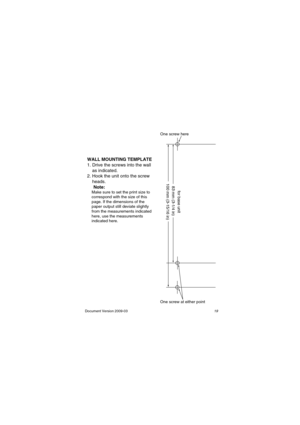 Page 19Document  Version 2009-03                                                                                                     19
WALL MOUNTING TEMPLATE
1. Drive the screws into the wall 
    as indicated.
2. Hook the unit onto the screw 
    heads.
     Note:
    Make sure to set the print size to 
    correspond with the size of this 
    page. If the dimensions of the 
    paper output still deviate slightly 
    from the measurements indicated 
    here, use the measurements
    indicated here.
100 mm...