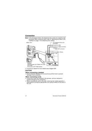 Page 10Connection
10                                                                                                   Document Version 2009-03
Conn ectionNote: In the illustration below, the telephone line cords are routed for wall 
mounting. When using the stand, refer to Attaching the Stand and  
Cabling on page 11 for telephone line cabling.
•Consult your dealer for more details about Digital XDP.
CAUTION:
When connecting a headset
•Ensure that the headset cord is wound around the hook to prevent 
damage to...