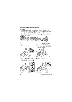 Page 14Installing KX-DT301/KX-NT303
14                                                                                                Document Version 2009-03
In stalling  KX-DT30 1/KX-NT 303
1.Open the cover.2.Attach the KX-NT303 to your 
unit with the screws (included 
with KX-NT303).
3.Plug the flat cable into the 
connector (A), then bend the 
cable slightly as shown (B). 4.Close the cover. CAUTION:
•To prevent damage to the telephone, be sure to unplug the 
extension line before you set up or remove the...