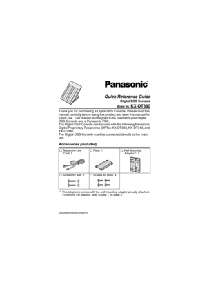 Page 1Document Version 2009-03
Model No. KX-DT390
Thank you for purchasing a Digital DSS Console. Please read this 
manual carefully before using this product and save this manual for 
future use. This manual is designed to be used with your Digital 
DSS Console and a Panasonic PBX.
The Digital DSS Console can be used with the following Panasonic 
Digital Proprietary Telephones (DPTs): KX-DT333, KX-DT343, and 
KX-DT346.
The Digital DSS Console must be connected directly to the main 
unit.
Accessories...