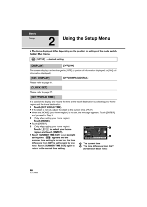 Page 4040VQT2W55
Basic
Setup
2
Using the Setup Menu
≥The items displayed differ depending on the position or settings of the mode switch.
Select the menu.
The screen display can be changed to [OFF] (a portion of information displayed) or [ON] (all 
information displayed).
Please refer to page 91.
Please refer to page 27.
It is possible to display and record the time at the travel destination by selecting your home 
region and the travel destination.
1Touch [SET WORLD TIME].
≥ If the clock is not set, adjust the...