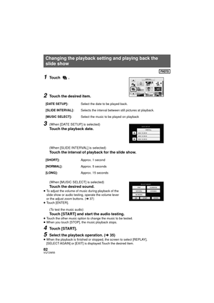 Page 8282VQT2W55
1Touch .
2Touch the desired item.
3(When [DATE SETUP] is selected)
Touch the playback date.
(When [SLIDE INTERVAL] is selected)
Touch the interval of playback for the slide show.
(When [MUSIC SELECT] is selected)
Touch the desired sound.
≥To adjust the volume of music during playback of the 
slide show or audio testing, operate the volume lever 
or the adjust zoom buttons. ( l37)
≥ Touch [ENTER].
(To test the music audio)
Touch [START] and start the audio testing.
≥Touch the other music option...