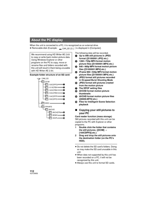 Page 112112VQT2W55
When the unit is connected to a PC, it is recognized as an external drive.
≥Removable disk (Example:  ) is displayed in [Computer].
Example folder structure of an SD card: The following data will be recorded.
1
Up to 999 still pictures in JPEG 
format ([S1000001.JPG] etc.)
2 1280k 720p MP4 format motion 
picture files ([S1000001.MP4] etc.)
3 640k480p MP4 format motion picture 
files ([S1000001.MP4] etc.)
4 iFrame 960 k540p MP4 format motion 
picture files ([S1000001.MP4] etc.)
5 JPEG format...