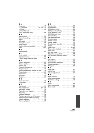 Page 147147VQT2W55
∫LLanguage   . . . . . . . . . . . . . . . . . . . . . . .45LCD monitor   . . . . . . . . . . . . . .16, 26, 132LCD set . . . . . . . . . . . . . . . . . . . . . . . . .43Limited Warranty 
(USA and Puerto Rico)   . . . . . . . . . . . .144
∫MManual focus  . . . . . . . . . . . . . . . . . . . . .73Manual recording  . . . . . . . . . . . . . . . . . .70Menu   . . . . . . . . . . . . . . . . . . . . . . . . . .39MF assist   . . . . . . . . . . . . . . . . . . . . . . .73Microphone level  . . . ....