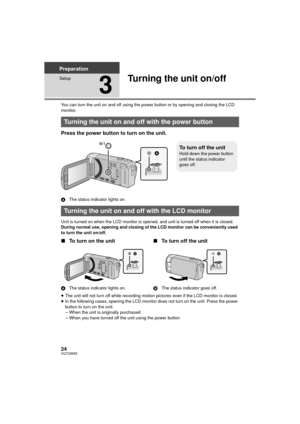 Page 2424VQT2W55
Preparation
Setup
3
Turning the unit on/off
You can turn the unit on and off using the power button or by opening and closing the LCD 
monitor.
Press the power button to turn on the unit.
AThe status indicator lights on.
Unit is turned on when the LCD monitor is opened, and unit is turned off when it is closed.
During normal use, opening and closing of the LCD monitor can be conveniently used 
to turn the unit on/off.
∫ To turn on the unit
A The status indicator lights on.
∫To turn off the...