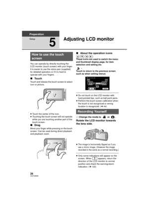 Page 2626VQT2W55
Preparation
Setup
5
Adjusting LCD monitor
You can operate by directly touching the 
LCD monitor (touch screen) with your finger.
It is easier to use the stylus pen (supplied) 
for detailed operation or if it is hard to 
operate with your fingers.
∫Touch
Touch and release the touch screen to select 
icon or picture.
≥Touch the center of the icon.
≥ Touching the touch screen will not operate 
while you are touching another part of the 
touch screen.
∫ Drag
Move your finger while pressing on the...