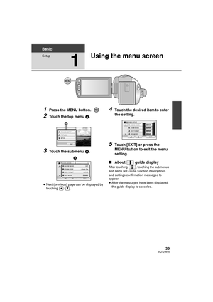 Page 3939VQT2W55
Basic
Setup
1
Using the menu screen
1Press the MENU button.
2Touch the top menu A.
3Touch the submenu B.
≥Next (previous) page can be displayed by 
touching / .
4Touch the desired item to enter 
the setting.
5Touch [EXIT] or press the 
MENU button to exit the menu 
setting.
∫ About  guide display
After touching  , touching the submenus 
and items will cause func tion descriptions 
and settings confirmation messages to 
appear.
≥ After the messages have been displayed, 
the guide display is...