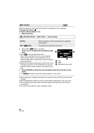 Page 6464VQT2W55
When recording, the input level from the built-in microphones can be adjusted.
≥Change the mode to  .
≥ Switch to Manual Mode. ( l70)
1 Select the menu.
2
(When [SET r]/[SET] is selected)Touch  /  to adjust the microphone input 
level.
≥Touch   to activate/disactivate AGC. 
When AGC is activated, the icon is surrounded by 
yellow and the amount of sound distortion can be 
reduced. When AGC is disactivated, natural recording 
can be performed.
≥ Adjust the microphone input level so that the last...