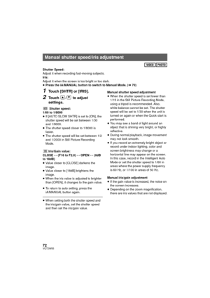 Page 7272VQT2W55
Shutter Speed:
Adjust it when recording fast-moving subjects.
Iris:
Adjust it when the screen is too bright or too dark.
≥Press the iA/MANUAL button to switch to Manual Mode. ( l70)
1Touch [SHTR] or [IRIS].
2Touch  /  to adjust 
settings.
Shutter speed:
1/60 to 1/8000
≥ If [AUTO SLOW SHTR] is set to [ON], the 
shutter speed will be set between 1/30 
and 1/8000.
≥ The shutter speed closer to 1/8000 is 
faster.
≥ The shutter speed will be set between 1/2 
and 1/2000 in Still Picture Recording...