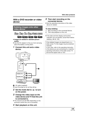 Page 109109VQT1J42
With other products
With a DVD recorder or video 
device
≥Images are dubbed in standard picture 
quality.
≥Use the AC adaptor to free you from worrying 
about the battery running down.
1Connect this unit and a video 
device.
AAV cable (supplied)
≥Insert the plugs as far as they will go.
2Set the mode dial to   to turn 
on the power.
3Change the video input on the 
video device and TV that this unit 
is connected to.
≥The channel set will differ depending on the 
terminal to which the unit is...