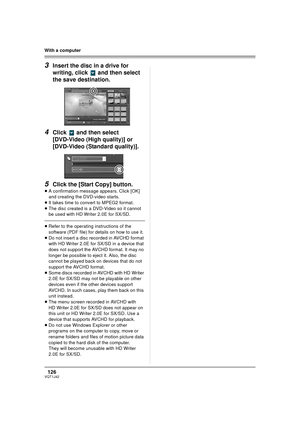 Page 126126VQT1J42
With a computer
3Insert the disc in a drive for 
writing, click   and then select 
the save destination.
4Click   and then select 
[DVD-Video (High quality)] or 
[DVD-Video (Standard quality)].
5Click the [Start Copy] button.
≥A confirmation message appears. Click [OK] 
and creating the DVD-video starts.
≥It takes time to convert to MPEG2 format.
≥The disc created is a DVD-Video so it cannot 
be used with HD Writer 2.0E for SX/SD
.
≥Refer to the operating instructions of the 
software (PDF...