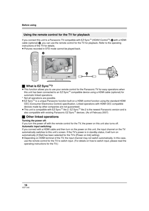 Page 16Before using
16VQT1J42
If you connect this unit to a Panasonic TV compatible with EZ Sync™ (HDAVI Control™) A with a HDMI 
cable (optional) B, you can use the remote control for the TV for playback. Refer to the operating 
instructions of the TV for details.
≥Pictures recorded in STD mode cannot be played back.
ªWhat is EZ Sync™?
≥This function allows you to use your remote control for the Panasonic TV for easy operations when 
this unit has been connected to an EZ Sync™ compatible device using a HDMI...