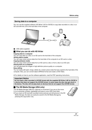 Page 17Before using
17VQT1J42
You can use the supplied software (HD Writer 2.0E for SX/SD) to copy data recorded on a disc or an 
SD card with this unit to the hard disk of the computer.
AUSB cable (supplied)
ªWhat you can do with HD Writer
Copying data to a computer
You can copy data on a disc or an SD card to the hard disk of the computer.
Writing data to media
You can copy motion picture data from the hard disk of the computer to an SD card or a disc.
Copying between media
You can copy motion picture data...