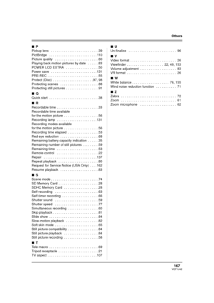 Page 167167VQT1J42
Others
∫P
Pickup lens   . . . . . . . . . . . . . . . . . . . . . . . . . . 39
PictBridge   . . . . . . . . . . . . . . . . . . . . . . . . . . 110
Picture quality   . . . . . . . . . . . . . . . . . . . . . . . . 60
Playing back motion pictures by date   . . . . . . 83
POWER LCD EXTRA   . . . . . . . . . . . . . . . . . .50
Power save   . . . . . . . . . . . . . . . . . . . . . . . . . 131
PRE-REC . . . . . . . . . . . . . . . . . . . . . . . . . . . . 55
Protect (Disc)  . . . . . . . . . . ....