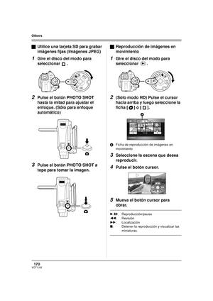 Page 170170VQT1J42
Others
ªUtilice una tarjeta SD para grabar 
imágenes fijas (Imágenes JPEG)
1Gire el disco del modo para 
seleccionar .
2Pulse el botón PHOTO SHOT 
hasta la mitad para ajustar el 
enfoque. (Sólo para enfoque 
automático)
3Pulse el botón PHOTO SHOT a 
tope para tomar la imagen.ªReproducción de imágenes en 
movimiento
1Gire el disco del modo para 
seleccionar .
2(Sólo modo HD) Pulse el cursor 
hacia arriba y luego seleccione la 
ficha [ ] o [ ].
AFicha de reproducción de imágenes en 
movimiento...