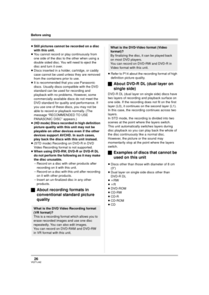 Page 2626VQT1J42
Before using
≥Still pictures cannot be recorded on a disc 
with this unit.
≥You cannot record or play continuously from 
one side of the disc to the other when using a 
double sided disc. You will need to eject the 
disc and turn it over.
≥Discs inserted in a holder, cartridge, or caddy 
case cannot be used unless they are removed 
from the containers prior to use.
≥It is recommended that you use Panasonic 
discs. Usually discs compatible with the DVD 
standard can be used for recording and...