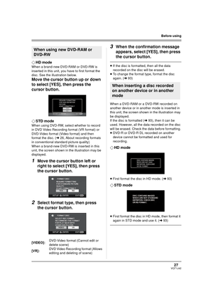 Page 2727VQT1J42
Before using
¬HD mode
When a brand-new DVD-RAM or DVD-RW is 
inserted in this unit, you have to first format the 
disc. See the illustration below.
Move the cursor button up or down 
to select [YES], then press the 
cursor button.
¬STD mode
When using DVD-RW, select whether to record 
in DVD Video Recording format (VR format) or 
DVD-Video format (Video format) and then 
format the disc. (l26, About recording formats 
in conventional standard picture quality)
When a brand-new DVD-RW is inserted...