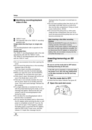 Page 4040VQT1J42
Setup
ªIdentifying recording/playback 
sides of disc
A“SIDE A” mark
BThe opposite side is the “SIDE A” recording/ 
playback side.
Single sided disc/dual layer on single side 
disc:
The recording/playback side is opposite to the 
labelled side.
Double sided disc:
The “SIDE A” recording/playback side is the side 
opposite the side with the “SIDE A” mark.
The “SIDE B” recording/playback side is the side 
with the “SIDE A” mark.
≥Do not use excessive force when opening the 
cover.
≥Do not touch the...