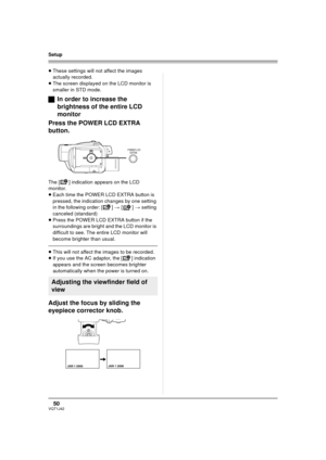 Page 5050VQT1J42
Setup
≥These settings will not affect the images 
actually recorded.
≥The screen displayed on the LCD monitor is 
smaller in STD mode.
ªIn order to increase the 
brightness of the entire LCD 
monitor
Press the POWER LCD EXTRA 
button.
The [ ] indication appears on the LCD 
monitor.
≥Each time the POWER LCD EXTRA button is 
pressed, the indication changes by one setting 
in the following order: [ ] > [] > setting 
canceled (standard)
≥Press the POWER LCD EXTRA button if the 
surroundings are...