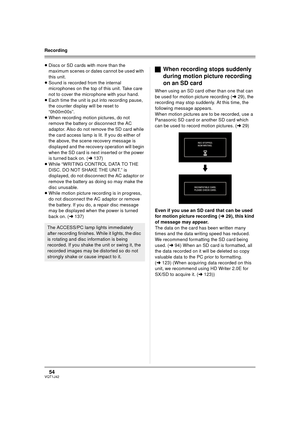 Page 5454VQT1J42
Recording
≥Discs or SD cards with more than the 
maximum scenes or dates cannot be used with 
this unit.
≥Sound is recorded from the internal 
microphones on the top of this unit. Take care 
not to cover the microphone with your hand.
≥Each time the unit is put into recording pause, 
the counter display will be reset to 
“0h00m00s”.
≥When recording motion pictures, do not 
remove the battery or disconnect the AC 
adaptor. Also do not remove the SD card while 
the card access lamp is lit. If you...