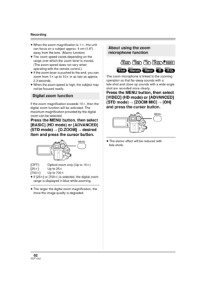 Page 6262VQT1J42
Recording
≥When the zoom magnification is 1k, this unit 
can focus on a subject approx. 4 cm (1.6z) 
away from the lens. (Macro function)
≥The zoom speed varies depending on the 
range over which the zoom lever is moved.
(The zoom speed does not vary when 
operating with the remote control.)
≥If the zoom lever is pushed to the end, you can 
zoom from 1k up to 10k in as fast as approx. 
2.3 seconds.
≥When the zoom speed is high, the subject may 
not be focused easily.
If the zoom magnification...