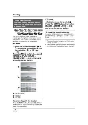 Page 7070VQT1J42
Recording
You can check if the image is level while 
recording or playing back motion pictures and 
still pictures. The function can also be used to 
estimate the balance of the composition.
HD mode
¬Rotate the mode dial to select   or
 
 or rotate the mode dial to   and 
then select the [ ] or [] tab. 
(l79)
Press the MENU button, then select 
[BASIC] or [PLAY SETUP] 
> 
[GUIDE LINES] > desired item and 
press the cursor button.
A[HORIZONTAL]
B[GRID1]
C[GRID2]
To cancel the guide line...