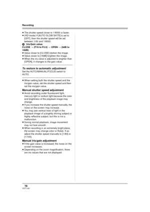 Page 7878VQT1J42
Recording
≥The shutter speed closer to 1/8000 is faster.
≥(HD mode) If [AUTO SLOW SHTR] is set to 
[OFF], then the shutter speed will be set 
between 1/60 and 1/8000.
BIris/Gain value:
CLOSE # (F16 to F2.0) # OPEN # (0dB to 
18dB)
≥Value closer to [CLOSE] darken the image. 
≥Value closer to [18dB] brighten the image.
≥When the iris value is adjusted to brighter than 
[OPEN], it changes to the gain value.
To restore to automatic adjustment
Set the AUTO/MANUAL/FOCUS switch to 
AUTO.
≥When setting...