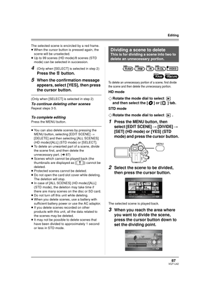 Page 8787VQT1J42
Editing
The selected scene is encircled by a red frame.
≥When the cursor button is pressed again, the 
scene will be unselected.
≥Up to 99 scenes (HD mode)/8 scenes (STD 
mode) can be selected in succession.
4(Only when [SELECT] is selected in step 2)
Press the   button.
5When the confirmation message 
appears, select [YES], then press 
the cursor button.
(Only when [SELECT] is selected in step 2)
To continue deleting other scenes
Repeat steps 3-5.
To complete editing
Press the MENU button....