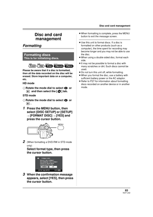 Page 9393VQT1J42
Disc and card management
Disc and card 
management
Formatting
Please be aware that if a disc is formatted, 
then all the data recorded on the disc will be 
erased. Store important data on a computer, 
etc.
HD mode
¬Rotate the mode dial to select   or 
 and then select the [ ] tab.
STD mode
¬Rotate the mode dial to select   or 
.
1Press the MENU button, then 
select [DISC SETUP] or [SETUP]
 
# 
[FORMAT DISC] # [YES] and 
press the cursor button.
2(When formatting a DVD-RW in STD mode 
only)...