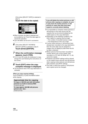 Page 104104VQT1Z09
(Only when [SELECT DATE] is selected in 
step 4)
Touch the date to be copied.
≥When touched, the date is selected and 
surrounded by red. Touch the date again to 
cancel the operation.
≥ Up to 99 dates can be set in succession.
6(Only when [SELECT SCENES]/
[SELECT DATE] is selected in step 4)
Touch [Enter]/[ENTER].
7When the confirmation message 
appears, touch [YES].
≥If 2 or more SD cards are necessary to copy, 
change the card following the instructions on 
the screen.
8Touch [EXIT] when...