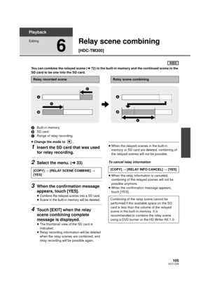 Page 105105VQT1Z09
Playback
Editing
6
Relay scene combining 
[HDC-TM300]
You can combine the relayed scene (l72) in the built-in memory and the continued scene in the 
SD card to be one into the SD card.
A Built-in memory
B SD card
C Range of relay recording
≥ Change the mode to  .
1Insert the SD card that was used 
for relay recording.
2Select the menu. ( l33)
3When the confirmation message 
appears, touch [YES].
≥Combine the relayed scenes into a SD card.≥Scene in the built-in memory will be deleted.
4Touch...