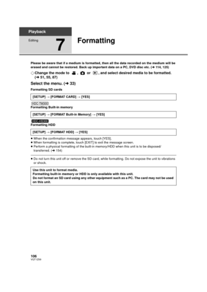 Page 106106VQT1Z09
Playback
Editing
7
Formatting
Please be aware that if a medium is formatted, then all the data recorded on the medium will be 
erased and cannot be restored. Back up important data on a PC, DVD disc etc. (l114, 125)
¬Change the mode to  ,  or  , and select desired media to be formatted. 
(l 51, 55, 87)
Select the menu. ( l33)
Formatting SD cards
Formatting Built-in memory
Formatting HDD
≥When the confirmation message appears, touch [YES].
≥ When formatting is complete, touch [EXIT] to exit the...