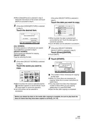 Page 11711 7VQT1Z09
≥When [Video&Picture] is selected in step 3, 
follow the instructions on the screen and touch 
[NEXT] to proceed to step 8.
5(Only when [VIDEO]/[PICTURE] is selected 
in step 3)
Touch the desired item.
[ALL SCENES]:
All motion pictures or still pictures are copied.
Touch [NEXT] to proceed to step 8.
[SELECT SCENES]:
Some scenes are selected for copying.
[SELECT DATE]:
Copy by selecting the date.
6(Only when [SELECT SCENES] is selected 
in step 5)
Touch the scene you want to 
copy.
≥When...