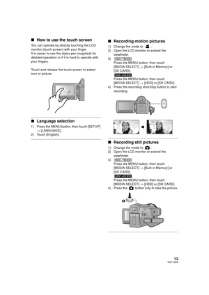 Page 1313VQT1Z09
∫How to use the touch screen
You can operate by directly touching the LCD 
monitor (touch screen) with your finger.
It is easier to use the stylus pen (supplied) for 
detailed operation or if it is hard to operate with 
your fingers.
Touch and release the touch screen to select 
icon or picture.
∫Language selection
1) Press the MENU button, then touch [SETUP] 
# [LANGUAGE].
2) Touch [English].
∫ Recording motion pictures
1) Change the mode to  .
2) Open the LCD monitor or extend the...