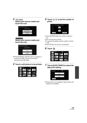 Page 123123VQT1Z09
3
Select print source media and 
touch the icon.
Select print source media and 
touch the icon.
≥If the [PictBridge] indication does not appear or 
continues to flash, disconnect and then 
reconnect the USB cable.
4Touch a still picture to be printed.
5Touch  /  to set the number of 
prints.
≥Touch [ENTER] after the number of prints is 
set.
≥ You can set up to 9 prints.
≥ To cancel the setting, set the number of prints 
to [0].
≥ Up to 99 files can be set in succession.
6Touch .
7Touch [DATE...