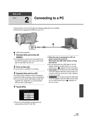 Page 133133VQT1Z09
With a PC
Setup
2
Connecting to a PC
≥Connect this unit to the PC after the software applications are installed.
≥ Remove the supplied CD-ROM from your PC.
A USB cable (supplied)
1Connect this unit to the AC 
adaptor.
≥It is possible to use the unit connected to the 
PC with the batteries only, but you will not be 
able to write data into the unit.
2Turn on the unit.
≥This function is available in all modes.
3Connect this unit to a PC.
The USB function selection screen will appear.
≥Insert the...