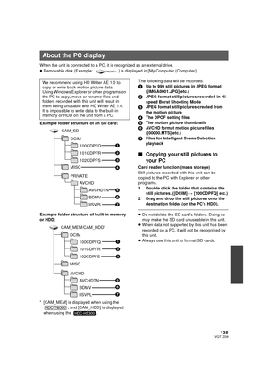 Page 135135VQT1Z09
When the unit is connected to a PC, it is recognized as an external drive.
≥Removable disk (Example:  ) is displayed in [My Computer (Computer)].
Example folder structure of an SD card:
Example folder structure of built-in memory 
or HDD:
* [CAM_MEM] is displayed when using the  , and [CAM_HDD] is displayed 
when using the  .The following data will be recorded.
1
Up to 999 still pictures in JPEG format 
([IMGA0001.JPG] etc.)
2 JPEG format still pictures recorded in Hi-
speed Burst Shooting...