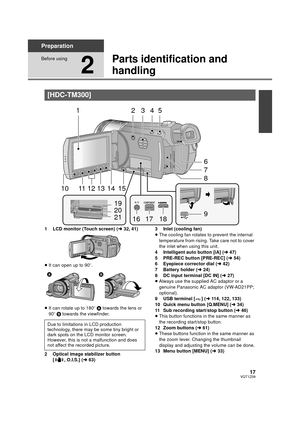 Page 1717VQT1Z09
Preparation
Before using
2
Parts identification and 
handling
1 LCD monitor (Touch screen) (l32, 41)
≥ It can open up to 90 o.
≥ It can rotate up to 180 o A  towards the lens or 
90o  B towards the viewfinder.
2 Optical image stabilizer button  [ , O.I.S.] ( l63) 3 Inlet (cooling fan)
≥
The cooling fan rotates to prevent the internal 
temperature from rising. Take care not to cover 
the inlet when using this unit.
4 Intelligent auto button [iA] ( l47)
5 PRE-REC button [PRE-REC] ( l54)
6...