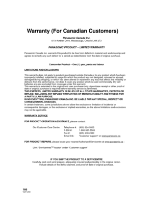 Page 166166VQT1Z09
Warranty (For Canadian Customers)
Panasonic Canada Inc.5770 Ambler Drive, Mississauga, Ontario L4W 2T3
PANASONIC PRODUCT – LIMITED WARRANTY
Panasonic Canada Inc. warrants this product to be free from defects in m\
aterial and workmanship and 
agrees to remedy any such defect for a period as stated below from the d\
ate of original purchase.Camcorder Product – One (1) year, parts and labour
LIMITATIONS AND EXCLUSIONS
This warranty does not apply to products purchased outside Canada or to \
any...