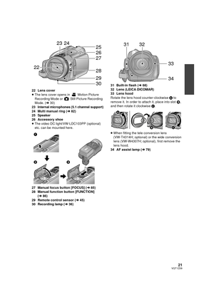 Page 2121VQT1Z09
22 Lens cover
≥The lens cover opens in   Motion Picture 
Recording Mode or   Still Picture Recording 
Mode. ( l30)
23 Internal microphones (5.1 channel support)
24 Multi manual ring ( l82)
25 Speaker
26 Accessory shoe
≥ The video DC light/VW-LDC103PP (optional) 
etc. can be mounted here.
27 Manual focus button [FOCUS] ( l85)
28 Manual function button [FUNCTION]  (l86)
29 Remote control sensor ( l45)
30 Recording lamp ( l36) 31 Built-in flash (
l68)
32 Lens (LEICA DICOMAR)
33 Lens hood
Rotate...