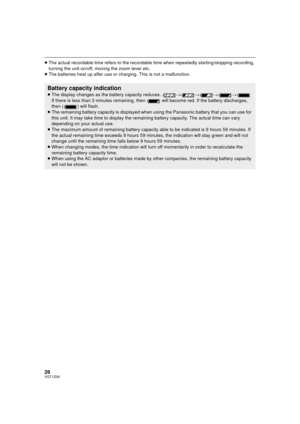 Page 2626VQT1Z09
≥The actual recordable time refers to the recordable time when repeatedly starting/stopping recording, 
turning the unit on/off, moving the zoom lever etc.
≥ The batteries heat up after use or c harging. This is not a malfunction.
Battery capacity indication
≥The display changes as the battery capacity reduces.  ####
If there is less than 3 minutes remaining, then   will become red. If the battery discharges, 
then ( ) will flash.
≥ The remaining battery capacity is displayed when  using the...