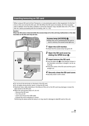 Page 2929VQT1Z09
Caution:
When the SD card is removed while the access lamp is lit, this unit may malfunction or the data 
recorded on the SD card may be lost.
1Open the LCD monitor.
≥Check that the access lamp has gone off.
2Open the SD card cover by 
sliding the OPEN lever  B.
3Insert/remove the SD card.
≥Face the label side  C in the direction shown in 
the illustration and press it straight in as far as 
it will go.
≥ Press the center of the SD card and then pull it 
straight out.
4Securely close the SD...