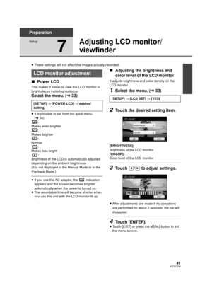 Page 4141VQT1Z09
Preparation
Setup
7
Adjusting LCD monitor/
viewfinder
≥These settings will not affect the images actually recorded.
∫ Power LCD
This makes it easier to view the LCD monitor in 
bright places including outdoors.
Select the menu. ( l33)
≥It is possible to set from the quick menu. 
(l 34)
:
Makes even brighter :
Makes brighter :
Normal
:
Makes less bright :
Brightness of the LCD is automatically adjusted 
depending on the ambient brightness.
(It is not displayed in the Manual Mode or in the...