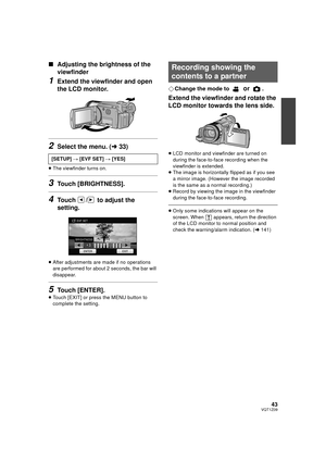 Page 4343VQT1Z09
∫Adjusting the brightness of the 
viewfinder
1Extend the viewfinder and open 
the LCD monitor.
2Select the menu. ( l33)
≥The viewfinder turns on.
3Touch [BRIGHTNESS].
4Touch  /  to adjust the 
setting.
≥After adjustments are made if no operations 
are performed for about 2 seconds, the bar will 
disappear.
5Touch [ENTER].
≥Touch [EXIT] or press the MENU button to 
complete the setting.
¬ Change the mode to  or .
Extend the viewfinder and rotate the 
LCD monitor towards the lens side.
≥LCD...