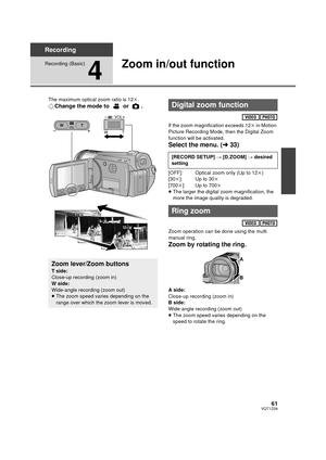 Page 6161VQT1Z09
Recording
Recording (Basic)
4
Zoom in/out function
The maximum optical zoom ratio is 12k.
¬ Change the mode to   or  .
If the zoom magnification exceeds 12 k in Motion 
Picture Recording Mode, then the Digital Zoom 
function will be activated.
Select the menu. ( l33)
[OFF]: Optical zoom only (Up to 12 k)
[30 k]: Up to 30 k
[700 k]: Up to 700 k
≥ The larger the digital zoom magnification, the 
more the image quality is degraded.
Zoom operation can be done using the multi 
manual ring.
Zoom by...