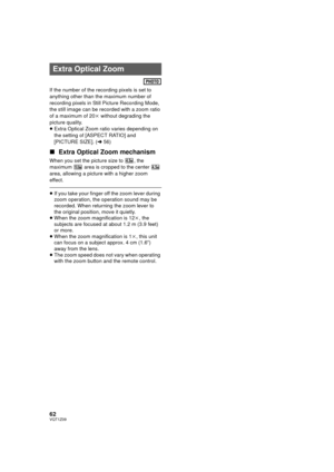 Page 6262VQT1Z09
If the number of the recording pixels is set to 
anything other than the maximum number of 
recording pixels in Still Picture Recording Mode, 
the still image can be recorded with a zoom ratio 
of a maximum of 20k without degrading the 
picture quality.
≥ Extra Optical Zoom ratio varies depending on 
the setting of [ASPECT RATIO] and 
[PICTURE SIZE]. ( l56)
∫ Extra Optical Zoom mechanism
When you set the picture size to  , the 
maximum   area is cropped to the center   
area, allowing a picture...