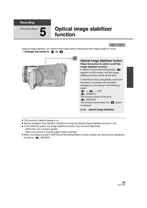 Page 6363VQT1Z09
Recording
Recording (Basic)
5
Optical image stabilizer 
function
Optical image stabilizer can stabilize the image without decreasing the image quality as much.
¬Change the mode to   or  .
≥This function’s default setting is on.
≥ Set the Intelligent Auto Mode to off before turning the Optical Image Stabilizer function to off.
≥ In the following cases, the image stabilizer function may not work effectively.
jWhen the unit is shaken greatly
j When you record a moving subject while tracking it
≥...