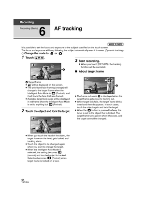 Page 6464VQT1Z09
Recording
Recording (Basic)
6
AF tracking
It is possible to set the focus and exposure to the subject specified on the touch screen.The focus and exposure will keep following the subject automatically even if it moves. (Dynamic tracking)
¬Change the mode to   or  .
1Touch .
A Target frame
≥  will be displayed on the screen.
≥ The prioritized face framing (orange) will 
change to the target frame when the 
Intelligent Auto Mode is   (Portrait), and 
it will track the face  that was framed.
≥...