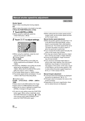 Page 8484VQT1Z09
Shutter Speed:
Adjust it when recording fast-moving subjects.
Iris:
Adjust it when the screen is too bright or too dark.
≥Press the FUNCTION button. ( l82)
1Touch [SHTR] or [IRIS].
≥When using the viewfinder, press the 
FUNCTION button. ( l82)
2Touch  /  to adjust settings.
≥When using the viewfinder, rotate the multi 
manual ring and set it. ( l82)
Shutter speed:
1/60 to 1/8000
≥ If [AUTO SLOW SHTR] is set to [ON], the 
shutter speed will be set between 1/30 and 
1/8000.
≥ If [DIGITAL CINEMA]...